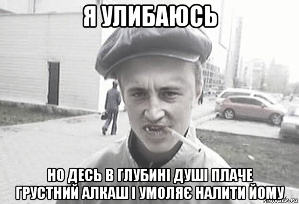 я улибаюсь но десь в глубині душі плаче грустний алкаш і умоляє налити йому