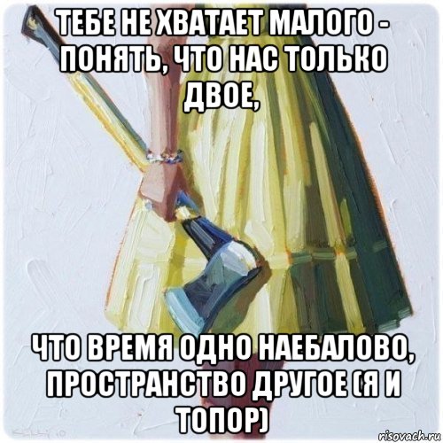 тебе не хватает малого - понять, что нас только двое, что время одно наебалово, пространство другое (я и топор), Мем  парень говоришь мой нравится