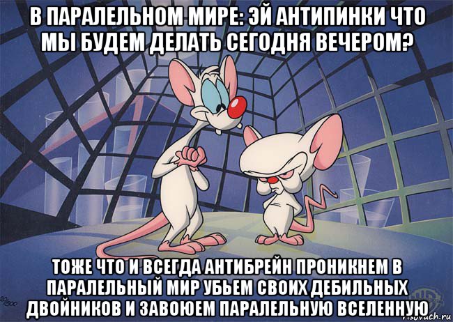 в паралельном мире: эй антипинки что мы будем делать сегодня вечером? тоже что и всегда антибрейн проникнем в паралельный мир убьем своих дебильных двойников и завоюем паралельную вселенную