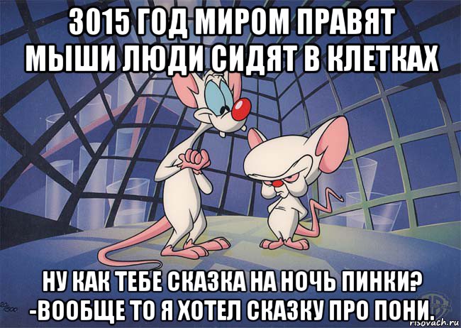 3015 год миром правят мыши люди сидят в клетках ну как тебе сказка на ночь пинки? -вообще то я хотел сказку про пони.