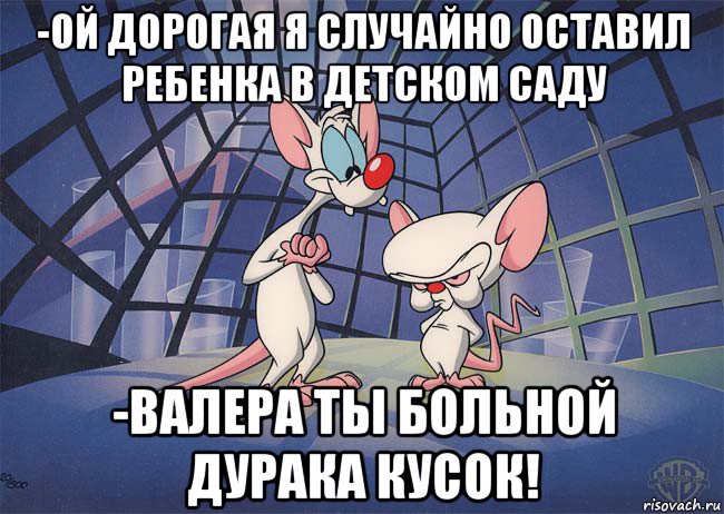 -ой дорогая я случайно оставил ребенка в детском саду -валера ты больной дурака кусок!