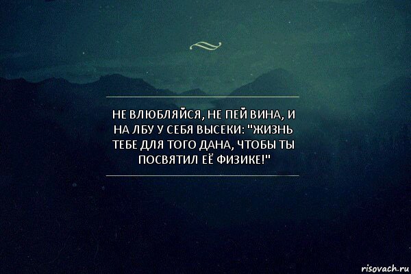 Не влюбляйся, не пей вина, и на лбу у себя высеки: "Жизнь тебе для того дана, чтобы ты посвятил её физике!"