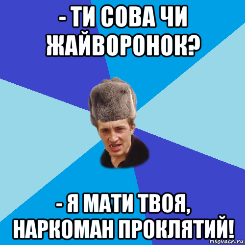 - ти сова чи жайворонок? - я мати твоя, наркоман проклятий!