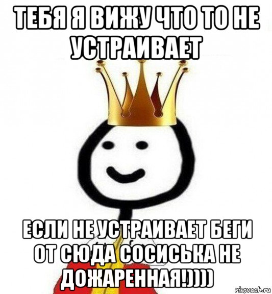 тебя я вижу что то не устраивает если не устраивает беги от сюда сосиська не дожаренная!))))