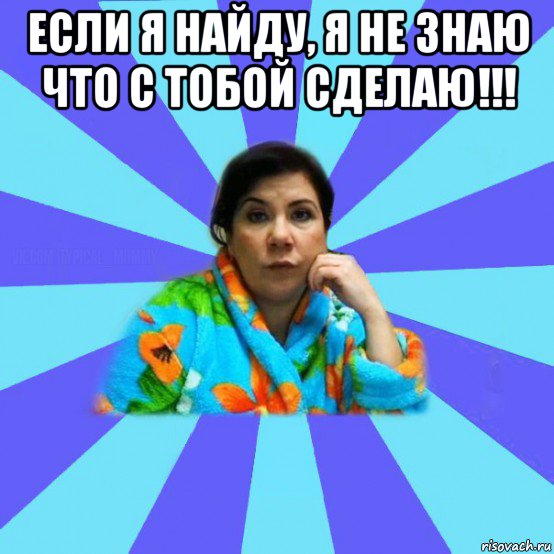 если я найду, я не знаю что с тобой сделаю!!! , Мем типичная мама