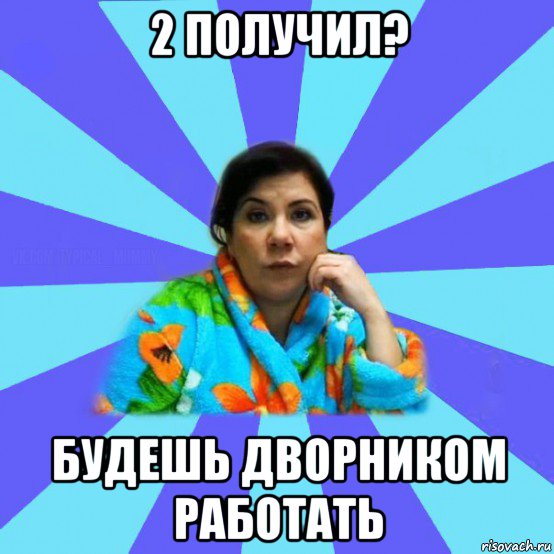 2 получил? будешь дворником работать, Мем типичная мама