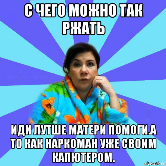 с чего можно так ржать иди лутше матери помоги.а то как наркоман уже своим капютером., Мем типичная мама