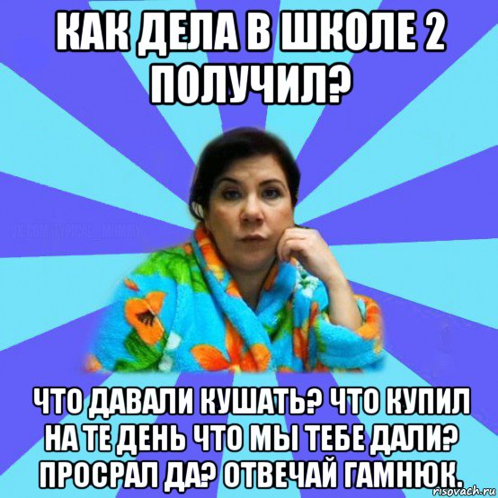 как дела в школе 2 получил? что давали кушать? что купил на те день что мы тебе дали? просрал да? отвечай гамнюк., Мем типичная мама