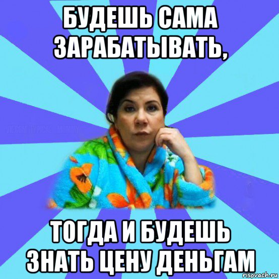 будешь сама зарабатывать, тогда и будешь знать цену деньгам, Мем типичная мама