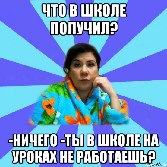 что в школе получил? -ничего -ты в школе на уроках не работаешь?, Мем типичная мама