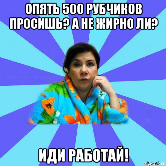 опять 500 рубчиков просишь? а не жирно ли? иди работай!, Мем типичная мама