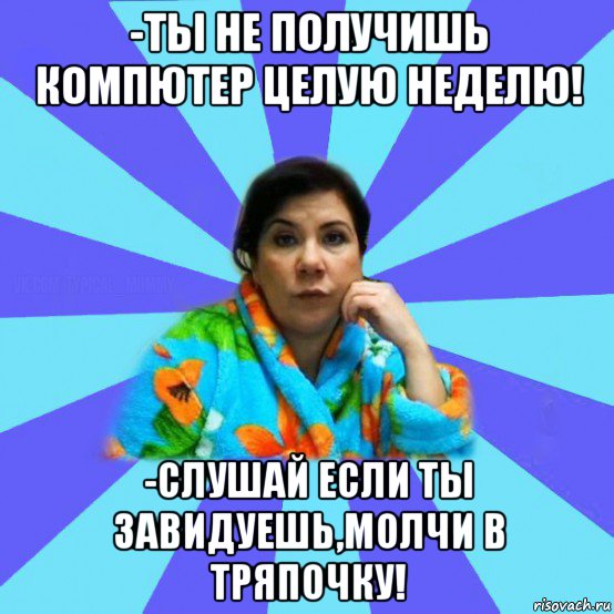 -ты не получишь компютер целую неделю! -слушай если ты завидуешь,молчи в тряпочку!, Мем типичная мама