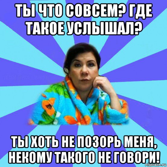 ты что совсем? где такое услышал? ты хоть не позорь меня, некому такого не говори!, Мем типичная мама