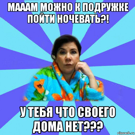 мааам можно к подружке пойти ночевать?! у тебя что своего дома нет???, Мем типичная мама