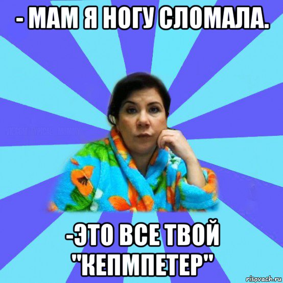 - мам я ногу сломала. -это все твой "кепмпетер", Мем типичная мама