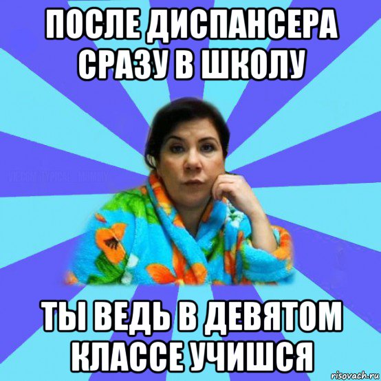 после диспансера сразу в школу ты ведь в девятом классе учишся, Мем типичная мама