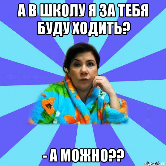 а в школу я за тебя буду ходить? - а можно??, Мем типичная мама