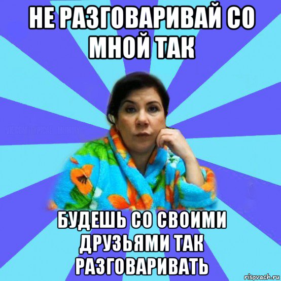 не разговаривай со мной так будешь со своими друзьями так разговаривать, Мем типичная мама