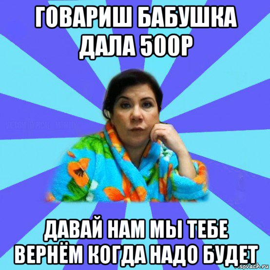 говариш бабушка дала 500р давай нам мы тебе вернём когда надо будет, Мем типичная мама