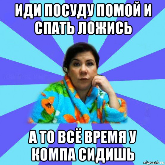 иди посуду помой и спать ложись а то всё время у компа сидишь, Мем типичная мама