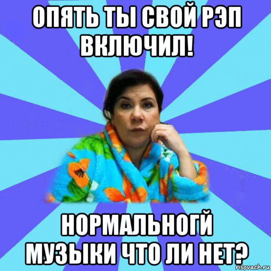 опять ты свой рэп включил! нормальногй музыки что ли нет?, Мем типичная мама