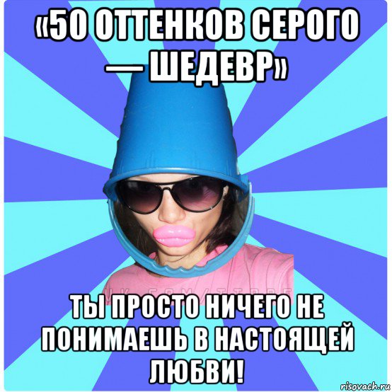 «50 оттенков серого — шедевр» ты просто ничего не понимаешь в настоящей любви!, Мем Типичная Тупая Пизда