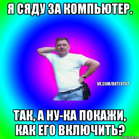 я сяду за компьютер. так, а ну-ка покажи, как его включить?, Мем  Типичный Батя вк