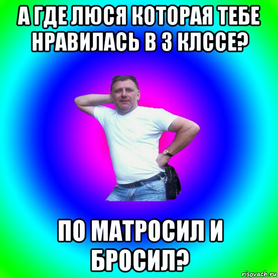 а где люся которая тебе нравилась в 3 клссе? по матросил и бросил?, Мем Типичный Батя