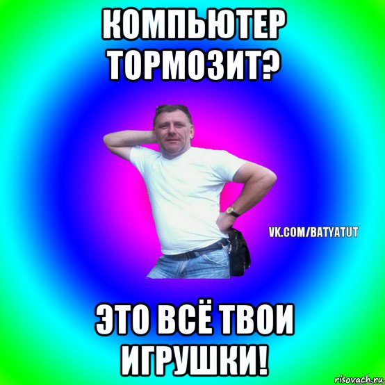 компьютер тормозит? это всё твои игрушки!