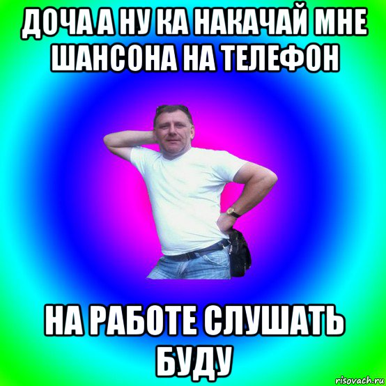 доча а ну ка накачай мне шансона на телефон на работе слушать буду, Мем Типичный Батя