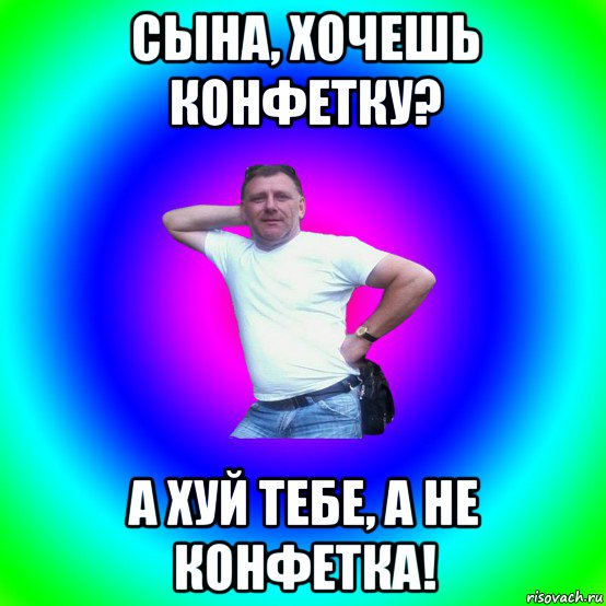 сына, хочешь конфетку? а хуй тебе, а не конфетка!