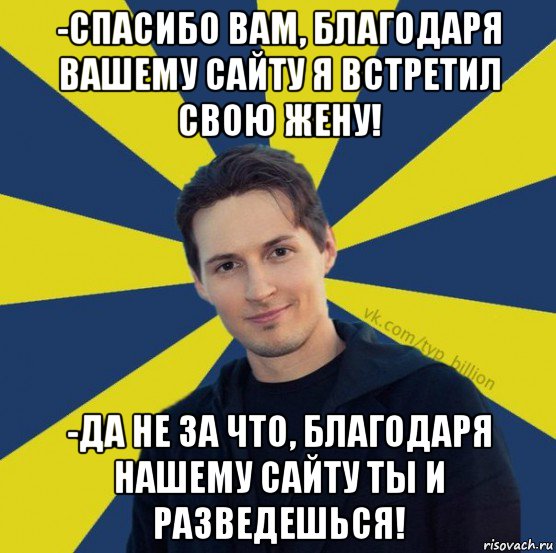 -спасибо вам, благодаря вашему сайту я встретил свою жену! -да не за что, благодаря нашему сайту ты и разведешься!