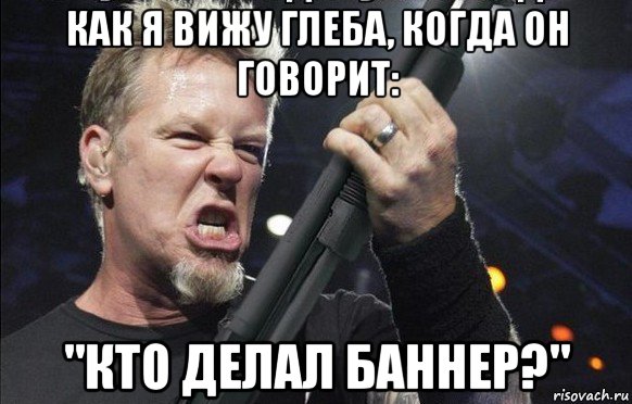 как я вижу глеба, когда он говорит: "кто делал баннер?", Мем То чувство когда