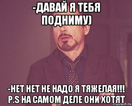 -давай я тебя подниму) -нет нет не надо я тяжелая!!! p.s на самом деле они хотят, Мем твое выражение лица