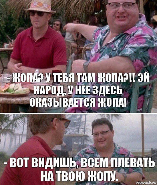 - ЖОПА? У ТЕБЯ ТАМ ЖОПА?!! ЭЙ НАРОД, У НЕЕ ЗДЕСЬ ОКАЗЫВАЕТСЯ ЖОПА! - Вот видишь, всем плевать на твою жопу.