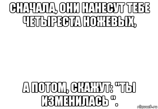 сначала, они нанесут тебе четыреста ножевых, а потом, скажут: "ты изменилась ".