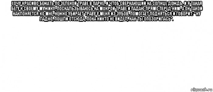 хочу красиво бежать по зеленой траве в парке, и чтоб сверкающий на солнце дождь, и я такая бегу к своему мужику, поскальзываюсь на мокрой траве и падаю прямо перед ним, а он такой наклоняется ко мне, нежно убирает траву у меня из зубов, помогает подняться и говорит: "ну ладно, пошли отсюда, пока никто не видел, как ты опозорилась". , Мем Белый ФОН