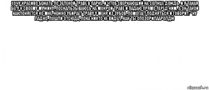 хочу красиво бежать по зеленой траве в парке, и чтоб сверкающий на солнце дождь, и я такая бегу к своему мужику, поскальзываюсь на мокрой траве и падаю прямо перед ним, а он такой наклоняется ко мне, нежно убирает траву у меня из зубов, помогает подняться и говорит: "ну ладно, пошли отсюда, пока никто не видел, как ты опозорилааролдж , Мем Белый ФОН