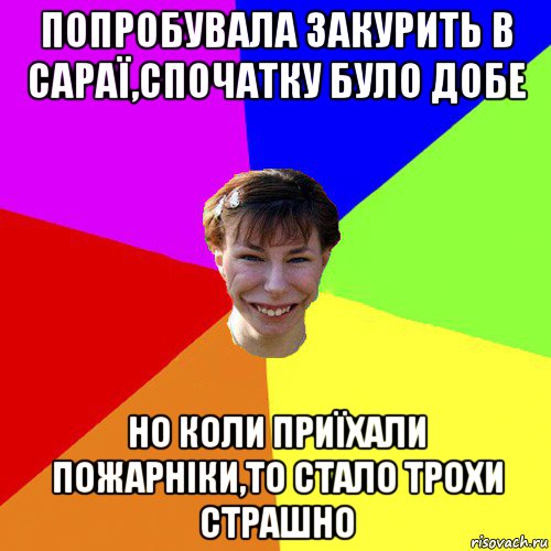 попробувала закурить в сараї,спочатку було добе но коли приїхали пожарніки,то стало трохи страшно