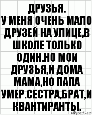 друзья.
у меня очень мало друзей на улице,в школе только один.Но мои друзья,и дома мама,но папа умер.Сестра,брат,и квантиранты.