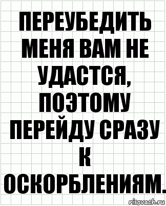 Переубедить меня вам не удастся, поэтому перейду сразу к оскорблениям.