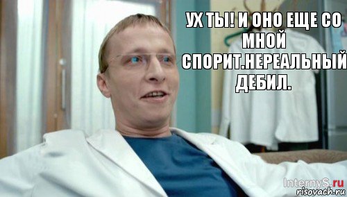 Ух ты! И оно еще со мной спорит.Нереальный дебил.