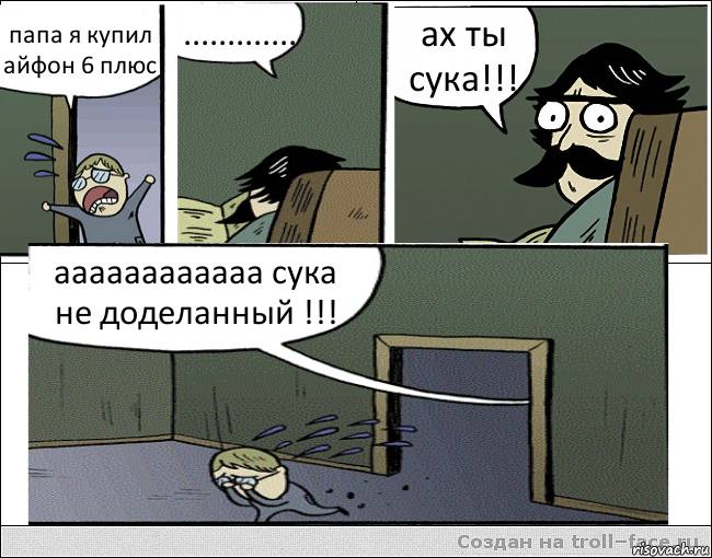 папа я купил айфон 6 плюс ............. ах ты сука!!! аааааааааааа сука не доделанный !!!