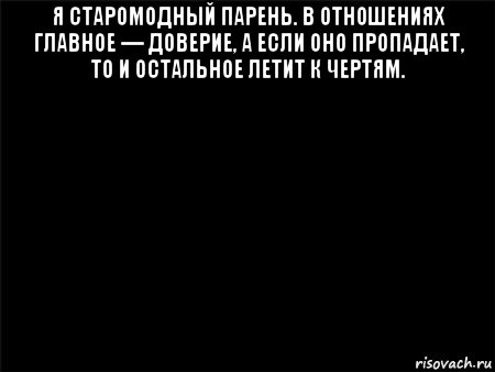 я старомодный парень. в отношениях главное — доверие, а если оно пропадает, то и остальное летит к чертям. 