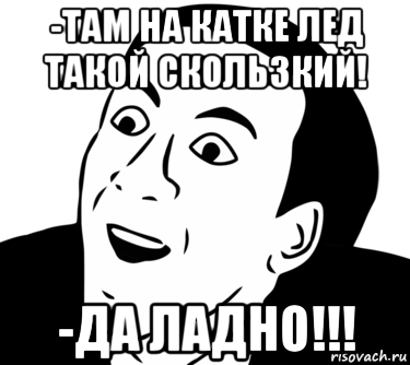 -там на катке лед такой скользкий! -да ладно!!!