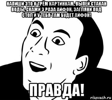 напиши это к трём картинкам, выпей стакан воды, скажи 3 раза айфон, загляни под стол и у тебя там будет айфон! правда!