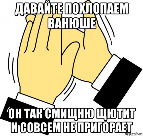 давайте похлопаем ванюше он так смищню щютит и совсем не пригорает