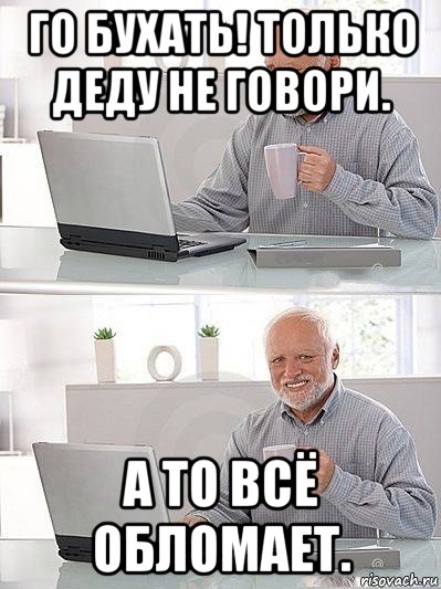 го бухать! только деду не говори. а то всё обломает.