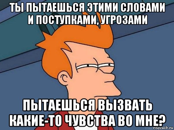 ты пытаешься этими словами и поступками, угрозами пытаешься вызвать какие-то чувства во мне?, Мем  Фрай (мне кажется или)