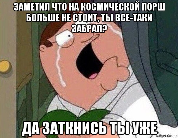 заметил что на космической порш больше не стоит, ты все-таки забрал? да заткнись ты уже, Мем Гриффин плачет